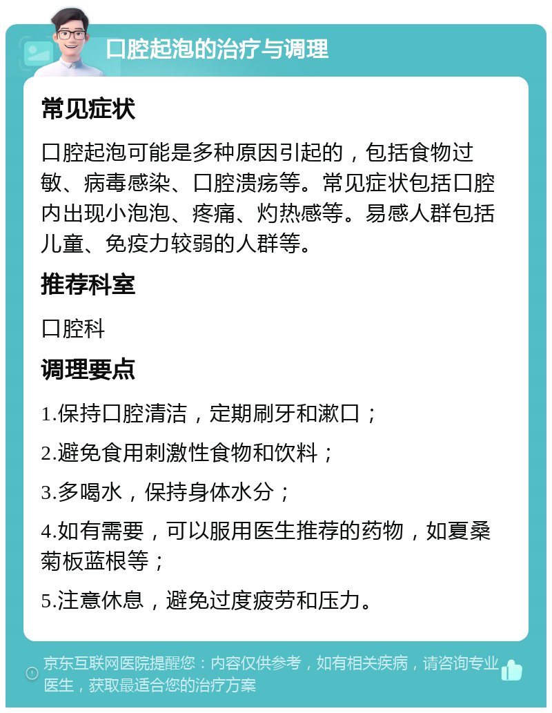 口腔起泡的治疗与调理 常见症状 口腔起泡可能是多种原因引起的，包括食物过敏、病毒感染、口腔溃疡等。常见症状包括口腔内出现小泡泡、疼痛、灼热感等。易感人群包括儿童、免疫力较弱的人群等。 推荐科室 口腔科 调理要点 1.保持口腔清洁，定期刷牙和漱口； 2.避免食用刺激性食物和饮料； 3.多喝水，保持身体水分； 4.如有需要，可以服用医生推荐的药物，如夏桑菊板蓝根等； 5.注意休息，避免过度疲劳和压力。