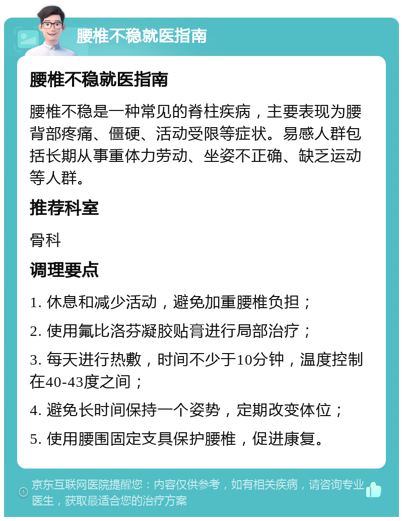 腰椎不稳就医指南 腰椎不稳就医指南 腰椎不稳是一种常见的脊柱疾病，主要表现为腰背部疼痛、僵硬、活动受限等症状。易感人群包括长期从事重体力劳动、坐姿不正确、缺乏运动等人群。 推荐科室 骨科 调理要点 1. 休息和减少活动，避免加重腰椎负担； 2. 使用氟比洛芬凝胶贴膏进行局部治疗； 3. 每天进行热敷，时间不少于10分钟，温度控制在40-43度之间； 4. 避免长时间保持一个姿势，定期改变体位； 5. 使用腰围固定支具保护腰椎，促进康复。