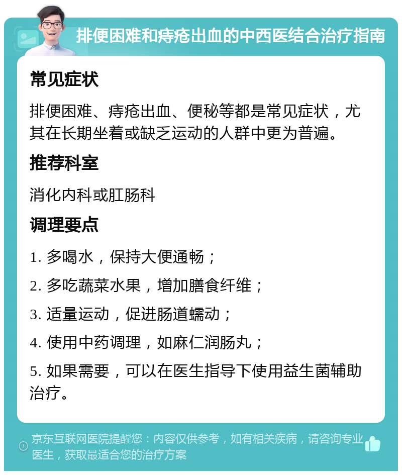 排便困难和痔疮出血的中西医结合治疗指南 常见症状 排便困难、痔疮出血、便秘等都是常见症状，尤其在长期坐着或缺乏运动的人群中更为普遍。 推荐科室 消化内科或肛肠科 调理要点 1. 多喝水，保持大便通畅； 2. 多吃蔬菜水果，增加膳食纤维； 3. 适量运动，促进肠道蠕动； 4. 使用中药调理，如麻仁润肠丸； 5. 如果需要，可以在医生指导下使用益生菌辅助治疗。