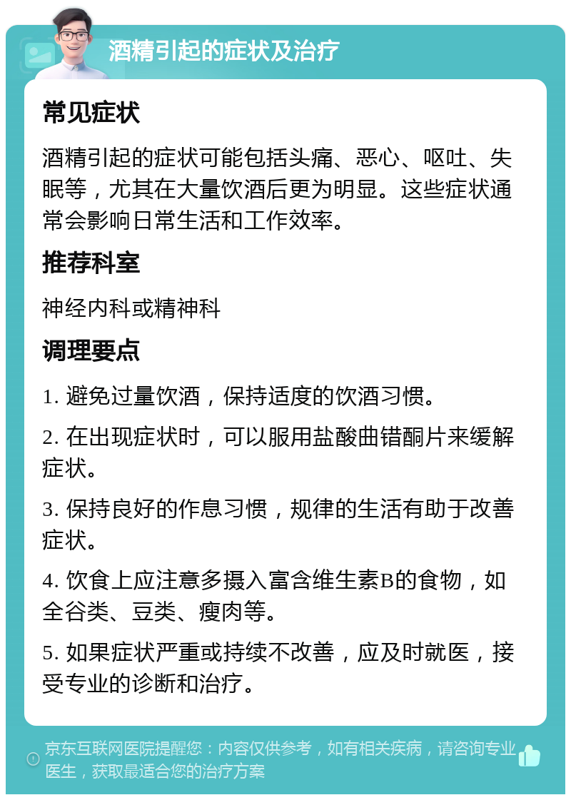 酒精引起的症状及治疗 常见症状 酒精引起的症状可能包括头痛、恶心、呕吐、失眠等，尤其在大量饮酒后更为明显。这些症状通常会影响日常生活和工作效率。 推荐科室 神经内科或精神科 调理要点 1. 避免过量饮酒，保持适度的饮酒习惯。 2. 在出现症状时，可以服用盐酸曲错酮片来缓解症状。 3. 保持良好的作息习惯，规律的生活有助于改善症状。 4. 饮食上应注意多摄入富含维生素B的食物，如全谷类、豆类、瘦肉等。 5. 如果症状严重或持续不改善，应及时就医，接受专业的诊断和治疗。