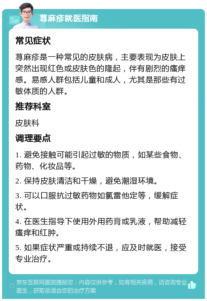 荨麻疹就医指南 常见症状 荨麻疹是一种常见的皮肤病，主要表现为皮肤上突然出现红色或皮肤色的隆起，伴有剧烈的瘙痒感。易感人群包括儿童和成人，尤其是那些有过敏体质的人群。 推荐科室 皮肤科 调理要点 1. 避免接触可能引起过敏的物质，如某些食物、药物、化妆品等。 2. 保持皮肤清洁和干燥，避免潮湿环境。 3. 可以口服抗过敏药物如氯雷他定等，缓解症状。 4. 在医生指导下使用外用药膏或乳液，帮助减轻瘙痒和红肿。 5. 如果症状严重或持续不退，应及时就医，接受专业治疗。