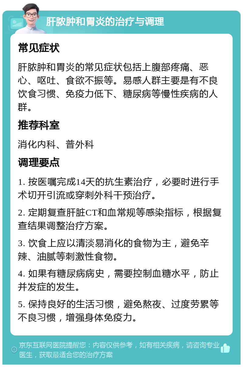 肝脓肿和胃炎的治疗与调理 常见症状 肝脓肿和胃炎的常见症状包括上腹部疼痛、恶心、呕吐、食欲不振等。易感人群主要是有不良饮食习惯、免疫力低下、糖尿病等慢性疾病的人群。 推荐科室 消化内科、普外科 调理要点 1. 按医嘱完成14天的抗生素治疗，必要时进行手术切开引流或穿刺外科干预治疗。 2. 定期复查肝脏CT和血常规等感染指标，根据复查结果调整治疗方案。 3. 饮食上应以清淡易消化的食物为主，避免辛辣、油腻等刺激性食物。 4. 如果有糖尿病病史，需要控制血糖水平，防止并发症的发生。 5. 保持良好的生活习惯，避免熬夜、过度劳累等不良习惯，增强身体免疫力。