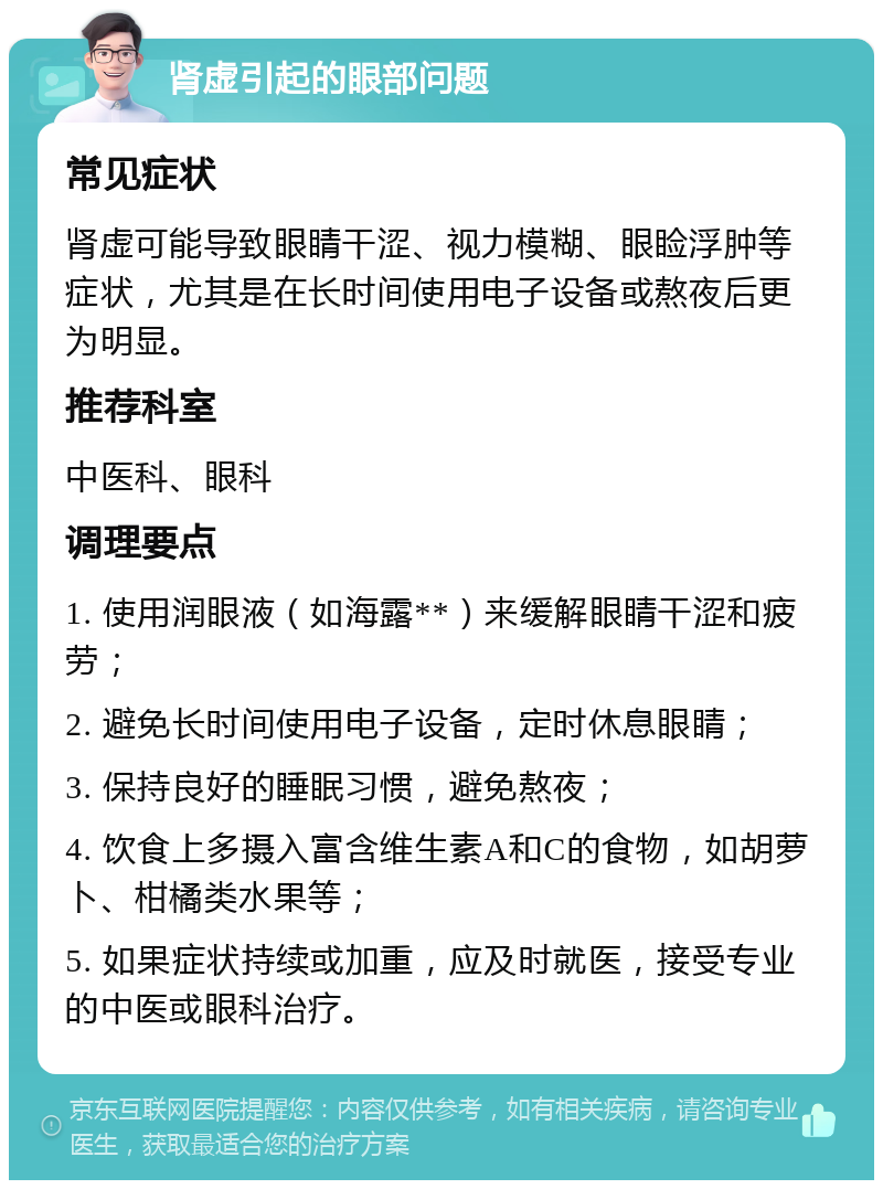 肾虚引起的眼部问题 常见症状 肾虚可能导致眼睛干涩、视力模糊、眼睑浮肿等症状，尤其是在长时间使用电子设备或熬夜后更为明显。 推荐科室 中医科、眼科 调理要点 1. 使用润眼液（如海露**）来缓解眼睛干涩和疲劳； 2. 避免长时间使用电子设备，定时休息眼睛； 3. 保持良好的睡眠习惯，避免熬夜； 4. 饮食上多摄入富含维生素A和C的食物，如胡萝卜、柑橘类水果等； 5. 如果症状持续或加重，应及时就医，接受专业的中医或眼科治疗。