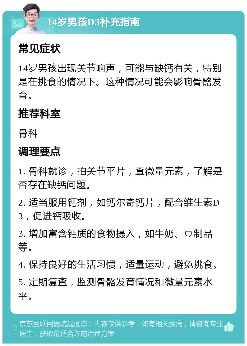 14岁男孩D3补充指南 常见症状 14岁男孩出现关节响声，可能与缺钙有关，特别是在挑食的情况下。这种情况可能会影响骨骼发育。 推荐科室 骨科 调理要点 1. 骨科就诊，拍关节平片，查微量元素，了解是否存在缺钙问题。 2. 适当服用钙剂，如钙尔奇钙片，配合维生素D3，促进钙吸收。 3. 增加富含钙质的食物摄入，如牛奶、豆制品等。 4. 保持良好的生活习惯，适量运动，避免挑食。 5. 定期复查，监测骨骼发育情况和微量元素水平。