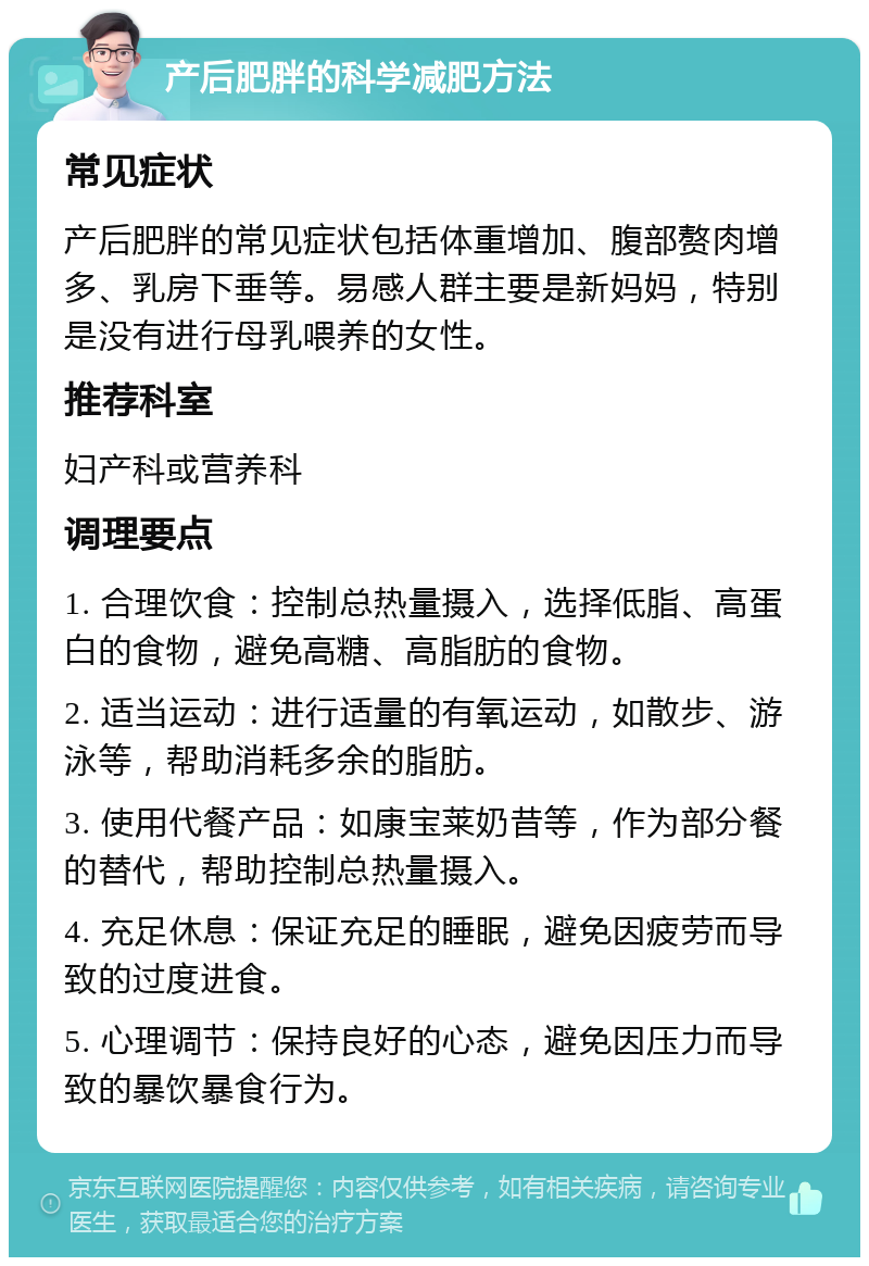 产后肥胖的科学减肥方法 常见症状 产后肥胖的常见症状包括体重增加、腹部赘肉增多、乳房下垂等。易感人群主要是新妈妈，特别是没有进行母乳喂养的女性。 推荐科室 妇产科或营养科 调理要点 1. 合理饮食：控制总热量摄入，选择低脂、高蛋白的食物，避免高糖、高脂肪的食物。 2. 适当运动：进行适量的有氧运动，如散步、游泳等，帮助消耗多余的脂肪。 3. 使用代餐产品：如康宝莱奶昔等，作为部分餐的替代，帮助控制总热量摄入。 4. 充足休息：保证充足的睡眠，避免因疲劳而导致的过度进食。 5. 心理调节：保持良好的心态，避免因压力而导致的暴饮暴食行为。