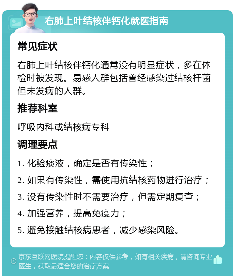 右肺上叶结核伴钙化就医指南 常见症状 右肺上叶结核伴钙化通常没有明显症状，多在体检时被发现。易感人群包括曾经感染过结核杆菌但未发病的人群。 推荐科室 呼吸内科或结核病专科 调理要点 1. 化验痰液，确定是否有传染性； 2. 如果有传染性，需使用抗结核药物进行治疗； 3. 没有传染性时不需要治疗，但需定期复查； 4. 加强营养，提高免疫力； 5. 避免接触结核病患者，减少感染风险。