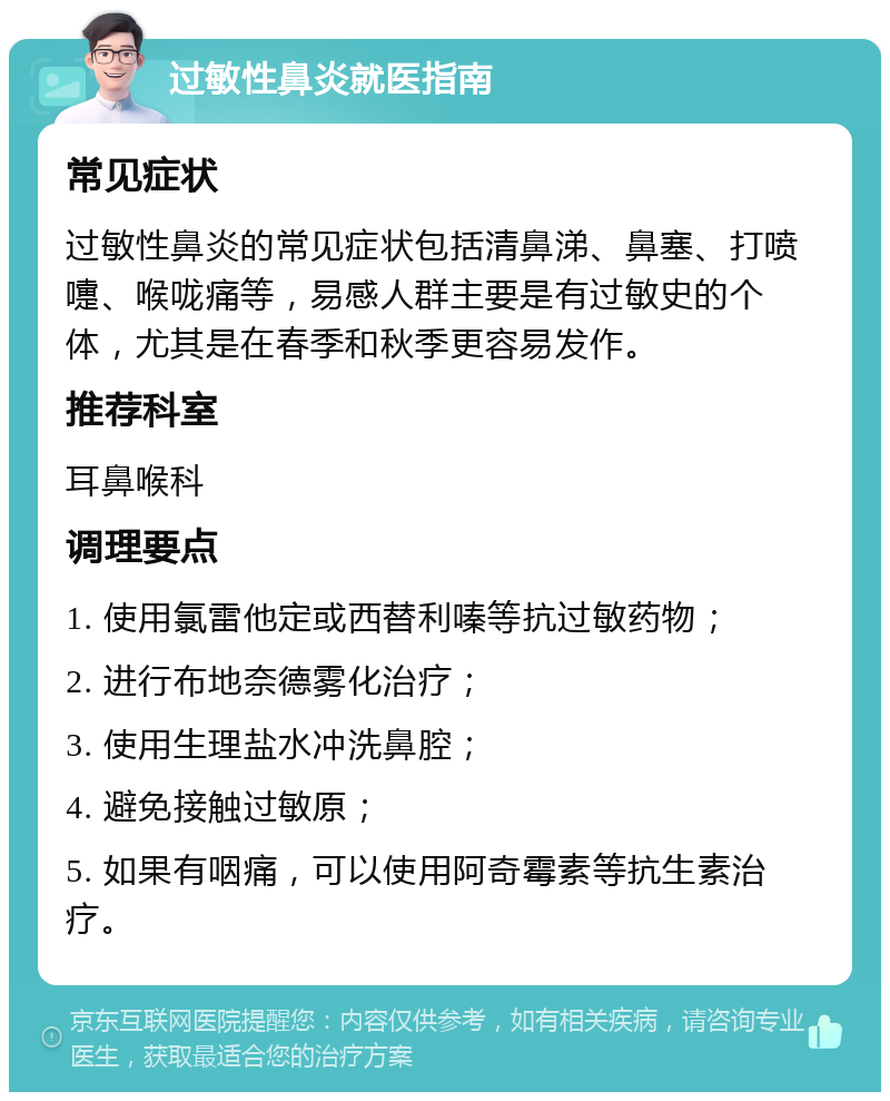 过敏性鼻炎就医指南 常见症状 过敏性鼻炎的常见症状包括清鼻涕、鼻塞、打喷嚏、喉咙痛等，易感人群主要是有过敏史的个体，尤其是在春季和秋季更容易发作。 推荐科室 耳鼻喉科 调理要点 1. 使用氯雷他定或西替利嗪等抗过敏药物； 2. 进行布地奈德雾化治疗； 3. 使用生理盐水冲洗鼻腔； 4. 避免接触过敏原； 5. 如果有咽痛，可以使用阿奇霉素等抗生素治疗。