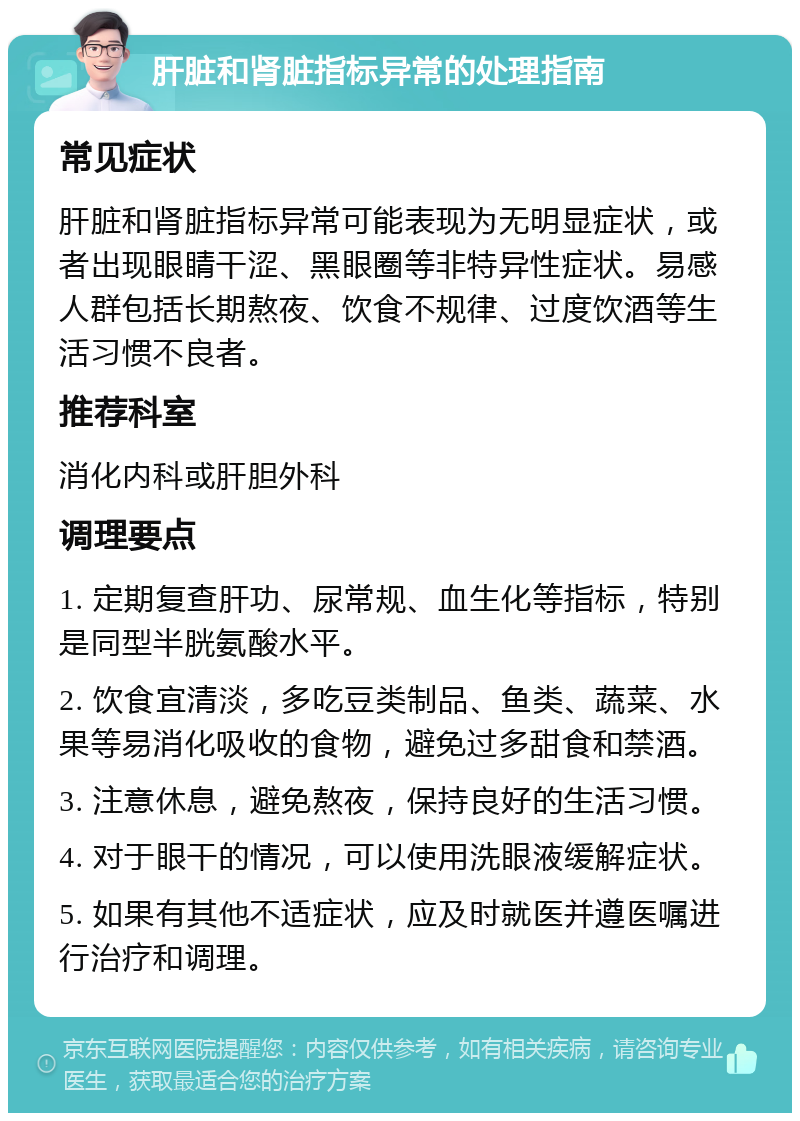 肝脏和肾脏指标异常的处理指南 常见症状 肝脏和肾脏指标异常可能表现为无明显症状，或者出现眼睛干涩、黑眼圈等非特异性症状。易感人群包括长期熬夜、饮食不规律、过度饮酒等生活习惯不良者。 推荐科室 消化内科或肝胆外科 调理要点 1. 定期复查肝功、尿常规、血生化等指标，特别是同型半胱氨酸水平。 2. 饮食宜清淡，多吃豆类制品、鱼类、蔬菜、水果等易消化吸收的食物，避免过多甜食和禁酒。 3. 注意休息，避免熬夜，保持良好的生活习惯。 4. 对于眼干的情况，可以使用洗眼液缓解症状。 5. 如果有其他不适症状，应及时就医并遵医嘱进行治疗和调理。