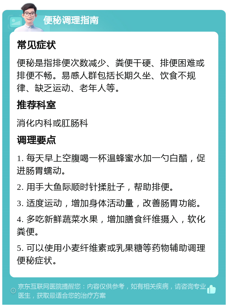 便秘调理指南 常见症状 便秘是指排便次数减少、粪便干硬、排便困难或排便不畅。易感人群包括长期久坐、饮食不规律、缺乏运动、老年人等。 推荐科室 消化内科或肛肠科 调理要点 1. 每天早上空腹喝一杯温蜂蜜水加一勺白醋，促进肠胃蠕动。 2. 用手大鱼际顺时针揉肚子，帮助排便。 3. 适度运动，增加身体活动量，改善肠胃功能。 4. 多吃新鲜蔬菜水果，增加膳食纤维摄入，软化粪便。 5. 可以使用小麦纤维素或乳果糖等药物辅助调理便秘症状。