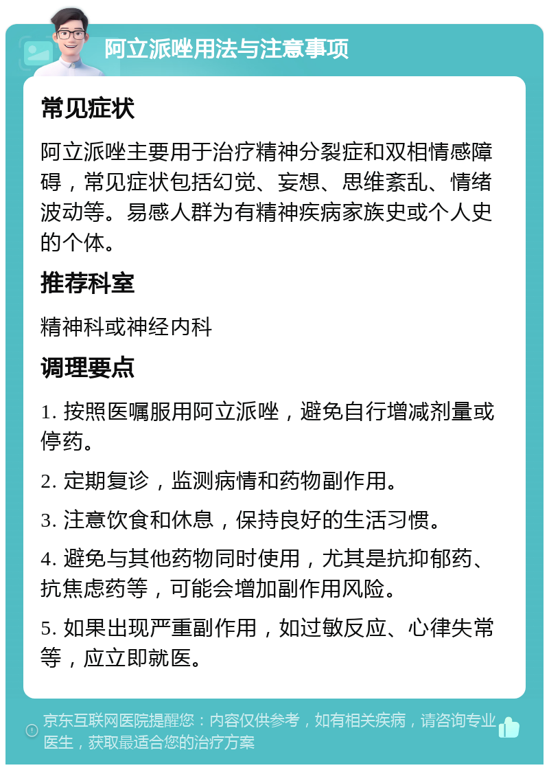 阿立派唑用法与注意事项 常见症状 阿立派唑主要用于治疗精神分裂症和双相情感障碍，常见症状包括幻觉、妄想、思维紊乱、情绪波动等。易感人群为有精神疾病家族史或个人史的个体。 推荐科室 精神科或神经内科 调理要点 1. 按照医嘱服用阿立派唑，避免自行增减剂量或停药。 2. 定期复诊，监测病情和药物副作用。 3. 注意饮食和休息，保持良好的生活习惯。 4. 避免与其他药物同时使用，尤其是抗抑郁药、抗焦虑药等，可能会增加副作用风险。 5. 如果出现严重副作用，如过敏反应、心律失常等，应立即就医。