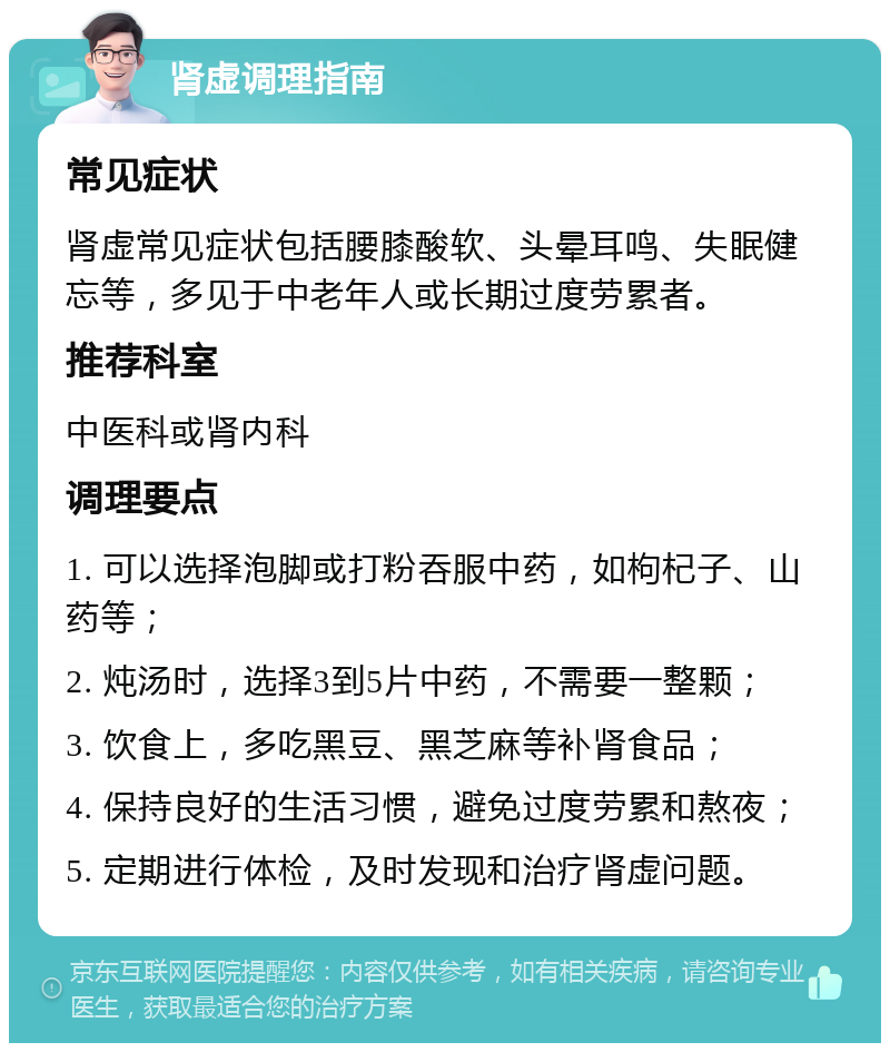 肾虚调理指南 常见症状 肾虚常见症状包括腰膝酸软、头晕耳鸣、失眠健忘等，多见于中老年人或长期过度劳累者。 推荐科室 中医科或肾内科 调理要点 1. 可以选择泡脚或打粉吞服中药，如枸杞子、山药等； 2. 炖汤时，选择3到5片中药，不需要一整颗； 3. 饮食上，多吃黑豆、黑芝麻等补肾食品； 4. 保持良好的生活习惯，避免过度劳累和熬夜； 5. 定期进行体检，及时发现和治疗肾虚问题。