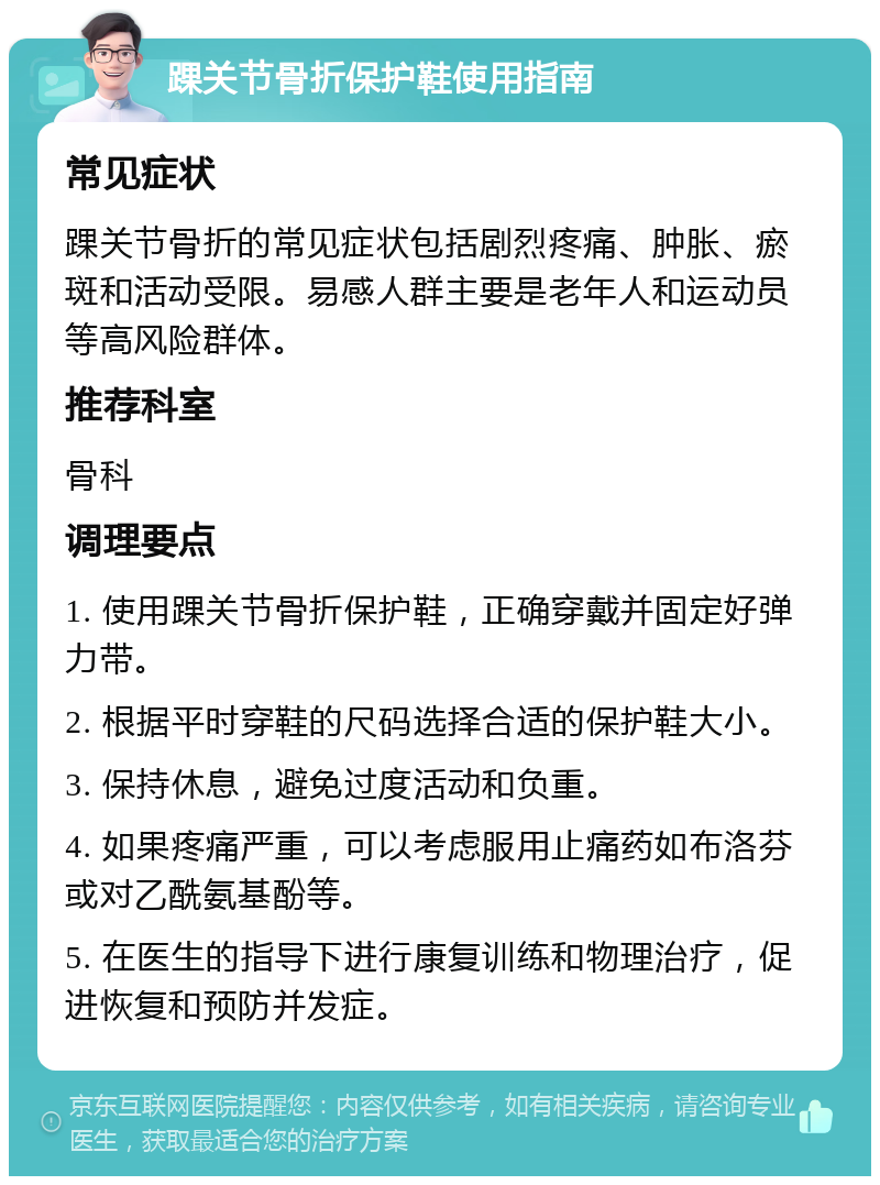 踝关节骨折保护鞋使用指南 常见症状 踝关节骨折的常见症状包括剧烈疼痛、肿胀、瘀斑和活动受限。易感人群主要是老年人和运动员等高风险群体。 推荐科室 骨科 调理要点 1. 使用踝关节骨折保护鞋，正确穿戴并固定好弹力带。 2. 根据平时穿鞋的尺码选择合适的保护鞋大小。 3. 保持休息，避免过度活动和负重。 4. 如果疼痛严重，可以考虑服用止痛药如布洛芬或对乙酰氨基酚等。 5. 在医生的指导下进行康复训练和物理治疗，促进恢复和预防并发症。