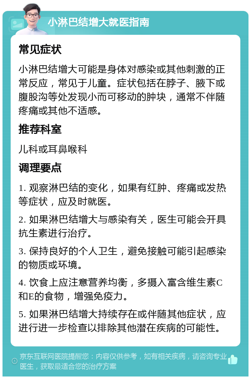 小淋巴结增大就医指南 常见症状 小淋巴结增大可能是身体对感染或其他刺激的正常反应，常见于儿童。症状包括在脖子、腋下或腹股沟等处发现小而可移动的肿块，通常不伴随疼痛或其他不适感。 推荐科室 儿科或耳鼻喉科 调理要点 1. 观察淋巴结的变化，如果有红肿、疼痛或发热等症状，应及时就医。 2. 如果淋巴结增大与感染有关，医生可能会开具抗生素进行治疗。 3. 保持良好的个人卫生，避免接触可能引起感染的物质或环境。 4. 饮食上应注意营养均衡，多摄入富含维生素C和E的食物，增强免疫力。 5. 如果淋巴结增大持续存在或伴随其他症状，应进行进一步检查以排除其他潜在疾病的可能性。