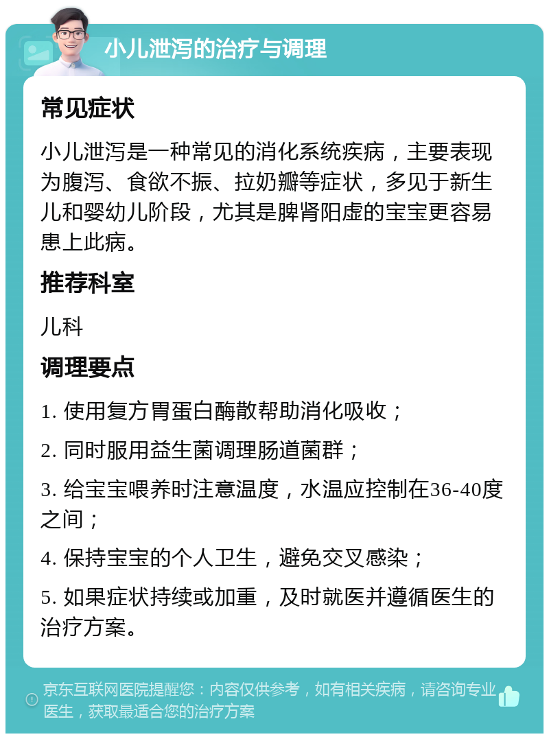 小儿泄泻的治疗与调理 常见症状 小儿泄泻是一种常见的消化系统疾病，主要表现为腹泻、食欲不振、拉奶瓣等症状，多见于新生儿和婴幼儿阶段，尤其是脾肾阳虚的宝宝更容易患上此病。 推荐科室 儿科 调理要点 1. 使用复方胃蛋白酶散帮助消化吸收； 2. 同时服用益生菌调理肠道菌群； 3. 给宝宝喂养时注意温度，水温应控制在36-40度之间； 4. 保持宝宝的个人卫生，避免交叉感染； 5. 如果症状持续或加重，及时就医并遵循医生的治疗方案。