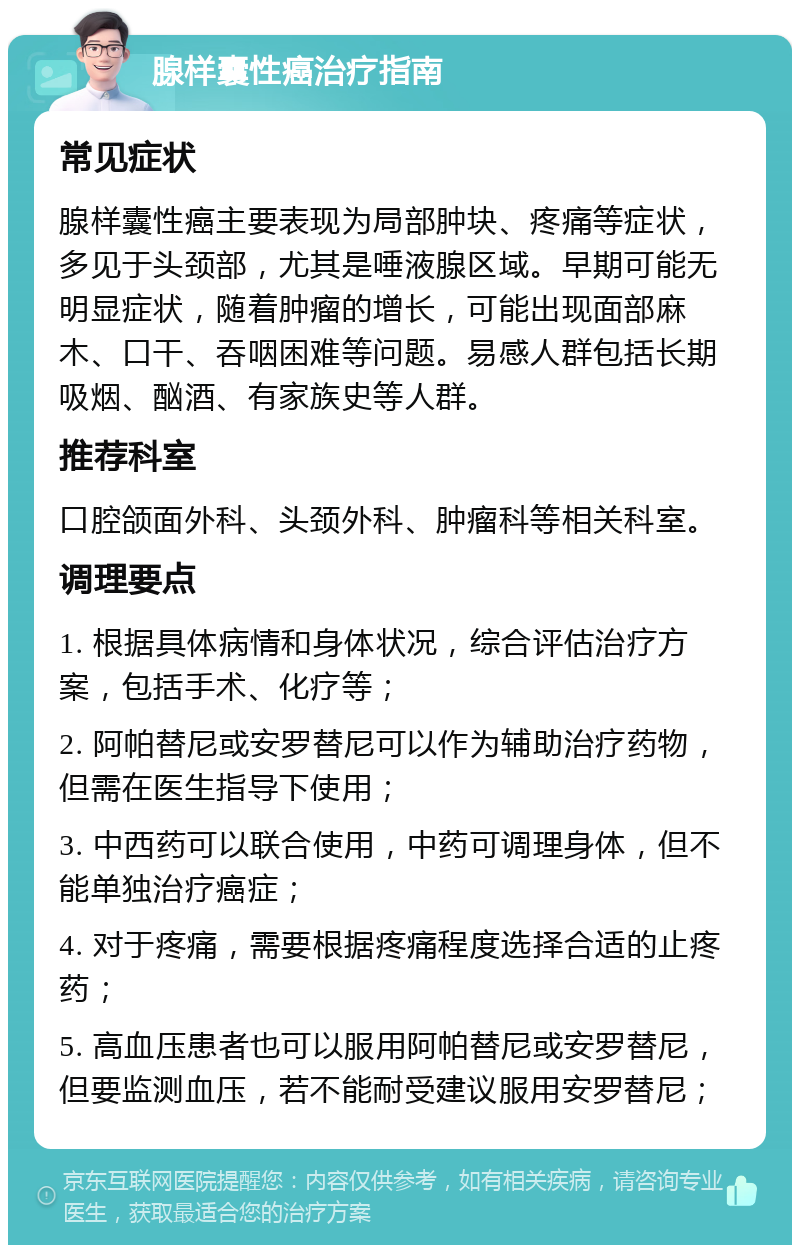 腺样囊性癌治疗指南 常见症状 腺样囊性癌主要表现为局部肿块、疼痛等症状，多见于头颈部，尤其是唾液腺区域。早期可能无明显症状，随着肿瘤的增长，可能出现面部麻木、口干、吞咽困难等问题。易感人群包括长期吸烟、酗酒、有家族史等人群。 推荐科室 口腔颌面外科、头颈外科、肿瘤科等相关科室。 调理要点 1. 根据具体病情和身体状况，综合评估治疗方案，包括手术、化疗等； 2. 阿帕替尼或安罗替尼可以作为辅助治疗药物，但需在医生指导下使用； 3. 中西药可以联合使用，中药可调理身体，但不能单独治疗癌症； 4. 对于疼痛，需要根据疼痛程度选择合适的止疼药； 5. 高血压患者也可以服用阿帕替尼或安罗替尼，但要监测血压，若不能耐受建议服用安罗替尼；