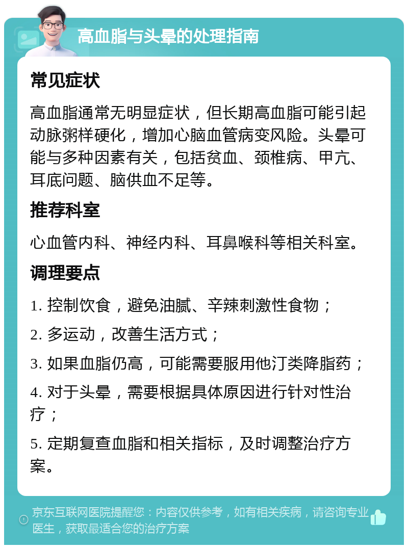 高血脂与头晕的处理指南 常见症状 高血脂通常无明显症状，但长期高血脂可能引起动脉粥样硬化，增加心脑血管病变风险。头晕可能与多种因素有关，包括贫血、颈椎病、甲亢、耳底问题、脑供血不足等。 推荐科室 心血管内科、神经内科、耳鼻喉科等相关科室。 调理要点 1. 控制饮食，避免油腻、辛辣刺激性食物； 2. 多运动，改善生活方式； 3. 如果血脂仍高，可能需要服用他汀类降脂药； 4. 对于头晕，需要根据具体原因进行针对性治疗； 5. 定期复查血脂和相关指标，及时调整治疗方案。