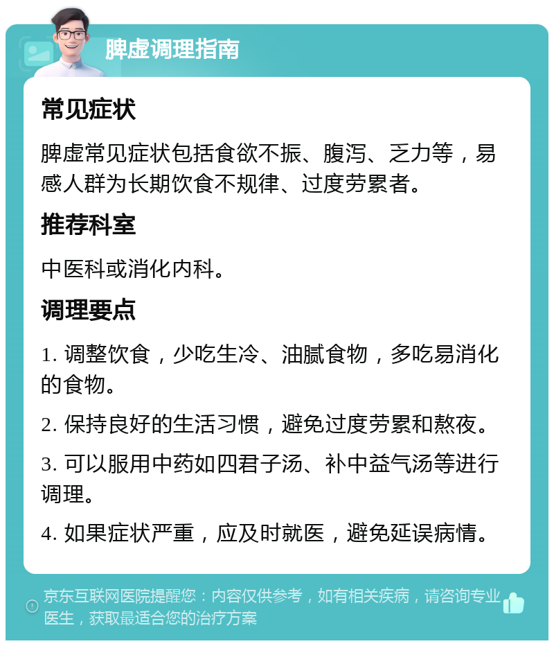 脾虚调理指南 常见症状 脾虚常见症状包括食欲不振、腹泻、乏力等，易感人群为长期饮食不规律、过度劳累者。 推荐科室 中医科或消化内科。 调理要点 1. 调整饮食，少吃生冷、油腻食物，多吃易消化的食物。 2. 保持良好的生活习惯，避免过度劳累和熬夜。 3. 可以服用中药如四君子汤、补中益气汤等进行调理。 4. 如果症状严重，应及时就医，避免延误病情。