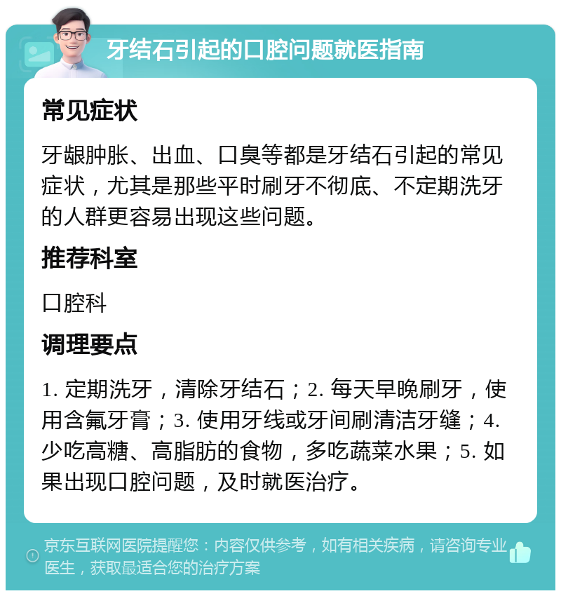 牙结石引起的口腔问题就医指南 常见症状 牙龈肿胀、出血、口臭等都是牙结石引起的常见症状，尤其是那些平时刷牙不彻底、不定期洗牙的人群更容易出现这些问题。 推荐科室 口腔科 调理要点 1. 定期洗牙，清除牙结石；2. 每天早晚刷牙，使用含氟牙膏；3. 使用牙线或牙间刷清洁牙缝；4. 少吃高糖、高脂肪的食物，多吃蔬菜水果；5. 如果出现口腔问题，及时就医治疗。