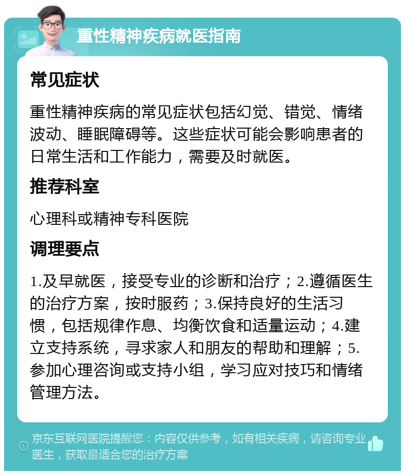 重性精神疾病就医指南 常见症状 重性精神疾病的常见症状包括幻觉、错觉、情绪波动、睡眠障碍等。这些症状可能会影响患者的日常生活和工作能力，需要及时就医。 推荐科室 心理科或精神专科医院 调理要点 1.及早就医，接受专业的诊断和治疗；2.遵循医生的治疗方案，按时服药；3.保持良好的生活习惯，包括规律作息、均衡饮食和适量运动；4.建立支持系统，寻求家人和朋友的帮助和理解；5.参加心理咨询或支持小组，学习应对技巧和情绪管理方法。