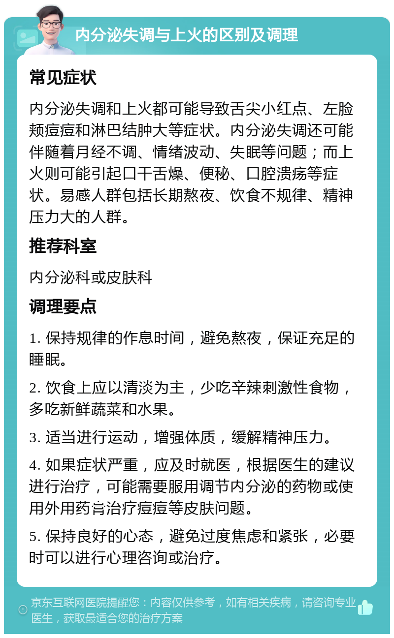 内分泌失调与上火的区别及调理 常见症状 内分泌失调和上火都可能导致舌尖小红点、左脸颊痘痘和淋巴结肿大等症状。内分泌失调还可能伴随着月经不调、情绪波动、失眠等问题；而上火则可能引起口干舌燥、便秘、口腔溃疡等症状。易感人群包括长期熬夜、饮食不规律、精神压力大的人群。 推荐科室 内分泌科或皮肤科 调理要点 1. 保持规律的作息时间，避免熬夜，保证充足的睡眠。 2. 饮食上应以清淡为主，少吃辛辣刺激性食物，多吃新鲜蔬菜和水果。 3. 适当进行运动，增强体质，缓解精神压力。 4. 如果症状严重，应及时就医，根据医生的建议进行治疗，可能需要服用调节内分泌的药物或使用外用药膏治疗痘痘等皮肤问题。 5. 保持良好的心态，避免过度焦虑和紧张，必要时可以进行心理咨询或治疗。