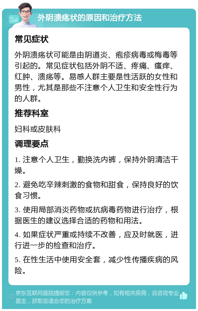 外阴溃疡状的原因和治疗方法 常见症状 外阴溃疡状可能是由阴道炎、疱疹病毒或梅毒等引起的。常见症状包括外阴不适、疼痛、瘙痒、红肿、溃疡等。易感人群主要是性活跃的女性和男性，尤其是那些不注意个人卫生和安全性行为的人群。 推荐科室 妇科或皮肤科 调理要点 1. 注意个人卫生，勤换洗内裤，保持外阴清洁干燥。 2. 避免吃辛辣刺激的食物和甜食，保持良好的饮食习惯。 3. 使用局部消炎药物或抗病毒药物进行治疗，根据医生的建议选择合适的药物和用法。 4. 如果症状严重或持续不改善，应及时就医，进行进一步的检查和治疗。 5. 在性生活中使用安全套，减少性传播疾病的风险。