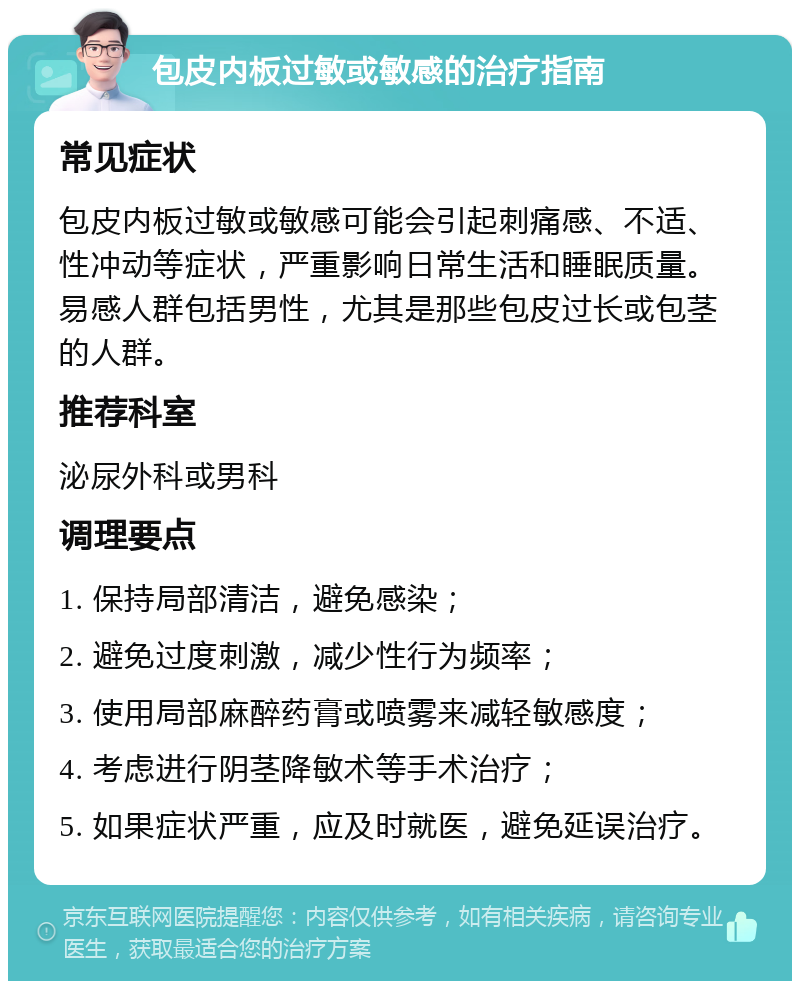 包皮内板过敏或敏感的治疗指南 常见症状 包皮内板过敏或敏感可能会引起刺痛感、不适、性冲动等症状，严重影响日常生活和睡眠质量。易感人群包括男性，尤其是那些包皮过长或包茎的人群。 推荐科室 泌尿外科或男科 调理要点 1. 保持局部清洁，避免感染； 2. 避免过度刺激，减少性行为频率； 3. 使用局部麻醉药膏或喷雾来减轻敏感度； 4. 考虑进行阴茎降敏术等手术治疗； 5. 如果症状严重，应及时就医，避免延误治疗。