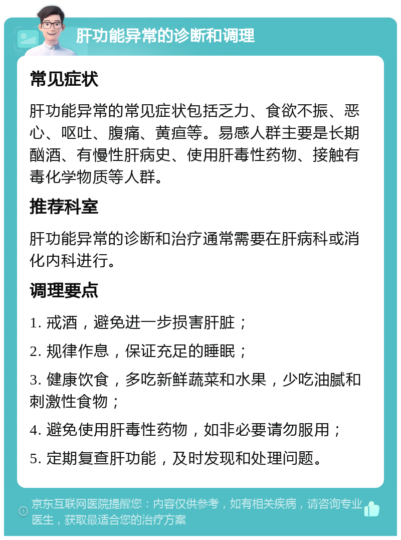 肝功能异常的诊断和调理 常见症状 肝功能异常的常见症状包括乏力、食欲不振、恶心、呕吐、腹痛、黄疸等。易感人群主要是长期酗酒、有慢性肝病史、使用肝毒性药物、接触有毒化学物质等人群。 推荐科室 肝功能异常的诊断和治疗通常需要在肝病科或消化内科进行。 调理要点 1. 戒酒，避免进一步损害肝脏； 2. 规律作息，保证充足的睡眠； 3. 健康饮食，多吃新鲜蔬菜和水果，少吃油腻和刺激性食物； 4. 避免使用肝毒性药物，如非必要请勿服用； 5. 定期复查肝功能，及时发现和处理问题。