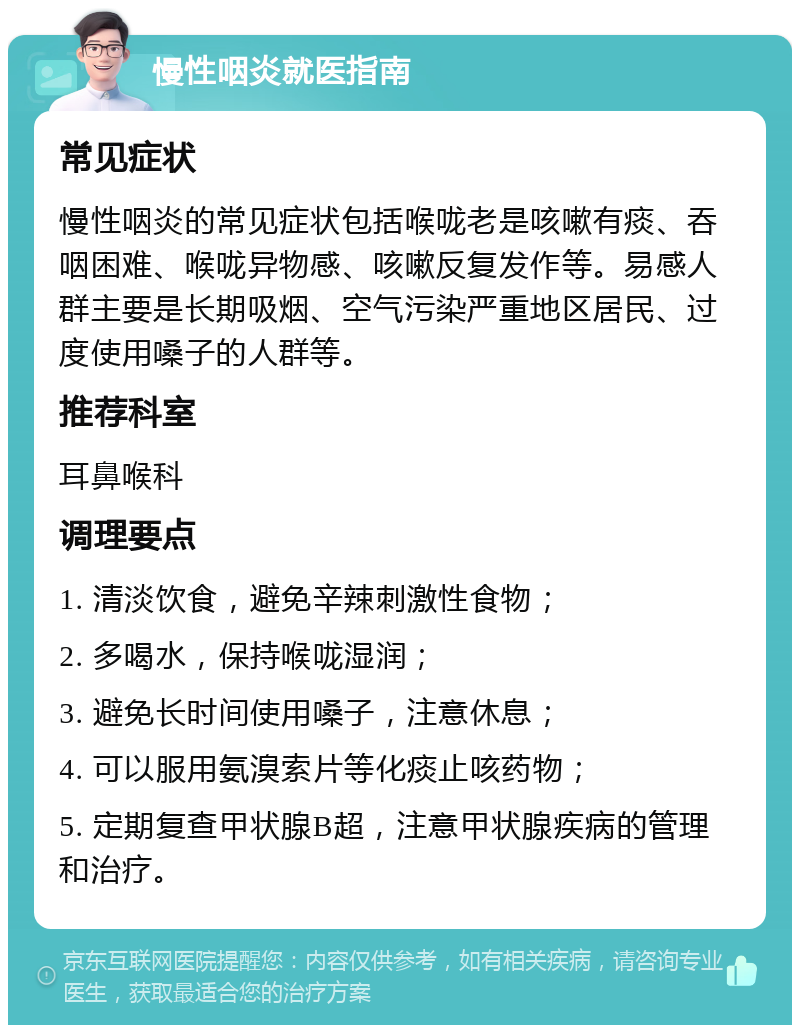 慢性咽炎就医指南 常见症状 慢性咽炎的常见症状包括喉咙老是咳嗽有痰、吞咽困难、喉咙异物感、咳嗽反复发作等。易感人群主要是长期吸烟、空气污染严重地区居民、过度使用嗓子的人群等。 推荐科室 耳鼻喉科 调理要点 1. 清淡饮食，避免辛辣刺激性食物； 2. 多喝水，保持喉咙湿润； 3. 避免长时间使用嗓子，注意休息； 4. 可以服用氨溴索片等化痰止咳药物； 5. 定期复查甲状腺B超，注意甲状腺疾病的管理和治疗。