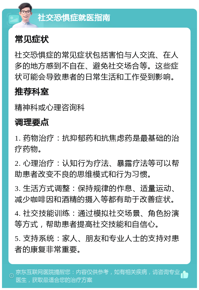 社交恐惧症就医指南 常见症状 社交恐惧症的常见症状包括害怕与人交流、在人多的地方感到不自在、避免社交场合等。这些症状可能会导致患者的日常生活和工作受到影响。 推荐科室 精神科或心理咨询科 调理要点 1. 药物治疗：抗抑郁药和抗焦虑药是最基础的治疗药物。 2. 心理治疗：认知行为疗法、暴露疗法等可以帮助患者改变不良的思维模式和行为习惯。 3. 生活方式调整：保持规律的作息、适量运动、减少咖啡因和酒精的摄入等都有助于改善症状。 4. 社交技能训练：通过模拟社交场景、角色扮演等方式，帮助患者提高社交技能和自信心。 5. 支持系统：家人、朋友和专业人士的支持对患者的康复非常重要。