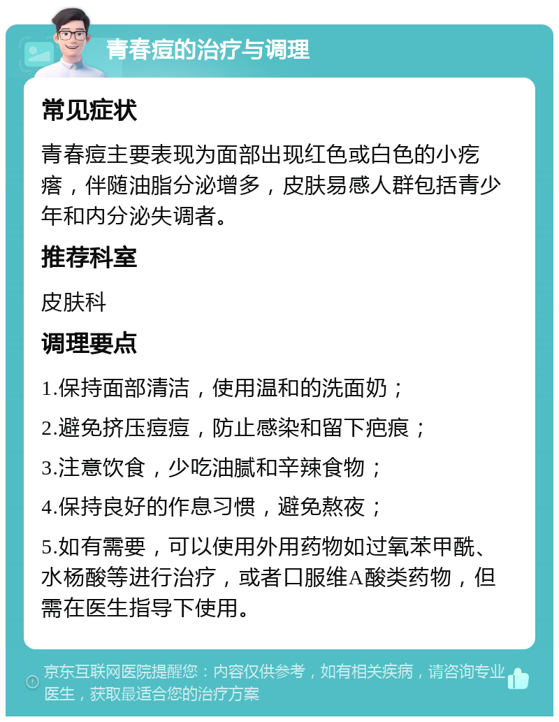 青春痘的治疗与调理 常见症状 青春痘主要表现为面部出现红色或白色的小疙瘩，伴随油脂分泌增多，皮肤易感人群包括青少年和内分泌失调者。 推荐科室 皮肤科 调理要点 1.保持面部清洁，使用温和的洗面奶； 2.避免挤压痘痘，防止感染和留下疤痕； 3.注意饮食，少吃油腻和辛辣食物； 4.保持良好的作息习惯，避免熬夜； 5.如有需要，可以使用外用药物如过氧苯甲酰、水杨酸等进行治疗，或者口服维A酸类药物，但需在医生指导下使用。