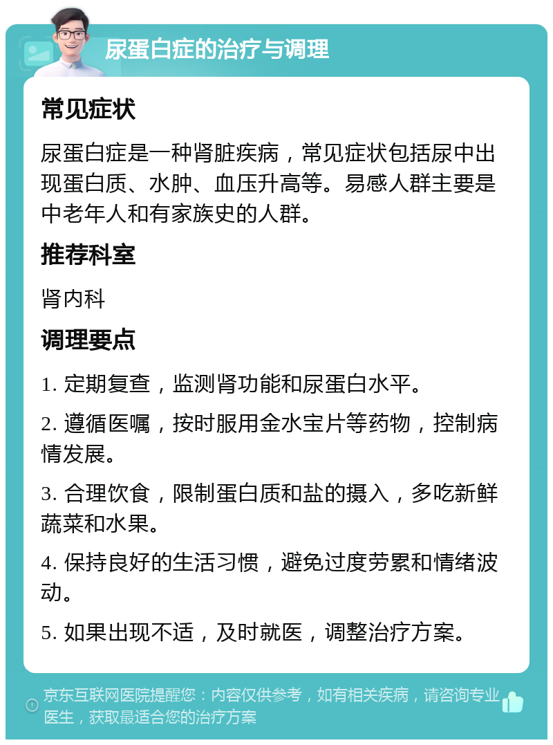 尿蛋白症的治疗与调理 常见症状 尿蛋白症是一种肾脏疾病，常见症状包括尿中出现蛋白质、水肿、血压升高等。易感人群主要是中老年人和有家族史的人群。 推荐科室 肾内科 调理要点 1. 定期复查，监测肾功能和尿蛋白水平。 2. 遵循医嘱，按时服用金水宝片等药物，控制病情发展。 3. 合理饮食，限制蛋白质和盐的摄入，多吃新鲜蔬菜和水果。 4. 保持良好的生活习惯，避免过度劳累和情绪波动。 5. 如果出现不适，及时就医，调整治疗方案。