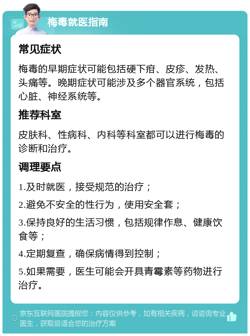 梅毒就医指南 常见症状 梅毒的早期症状可能包括硬下疳、皮疹、发热、头痛等。晚期症状可能涉及多个器官系统，包括心脏、神经系统等。 推荐科室 皮肤科、性病科、内科等科室都可以进行梅毒的诊断和治疗。 调理要点 1.及时就医，接受规范的治疗； 2.避免不安全的性行为，使用安全套； 3.保持良好的生活习惯，包括规律作息、健康饮食等； 4.定期复查，确保病情得到控制； 5.如果需要，医生可能会开具青霉素等药物进行治疗。