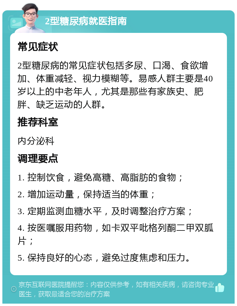 2型糖尿病就医指南 常见症状 2型糖尿病的常见症状包括多尿、口渴、食欲增加、体重减轻、视力模糊等。易感人群主要是40岁以上的中老年人，尤其是那些有家族史、肥胖、缺乏运动的人群。 推荐科室 内分泌科 调理要点 1. 控制饮食，避免高糖、高脂肪的食物； 2. 增加运动量，保持适当的体重； 3. 定期监测血糖水平，及时调整治疗方案； 4. 按医嘱服用药物，如卡双平吡格列酮二甲双胍片； 5. 保持良好的心态，避免过度焦虑和压力。