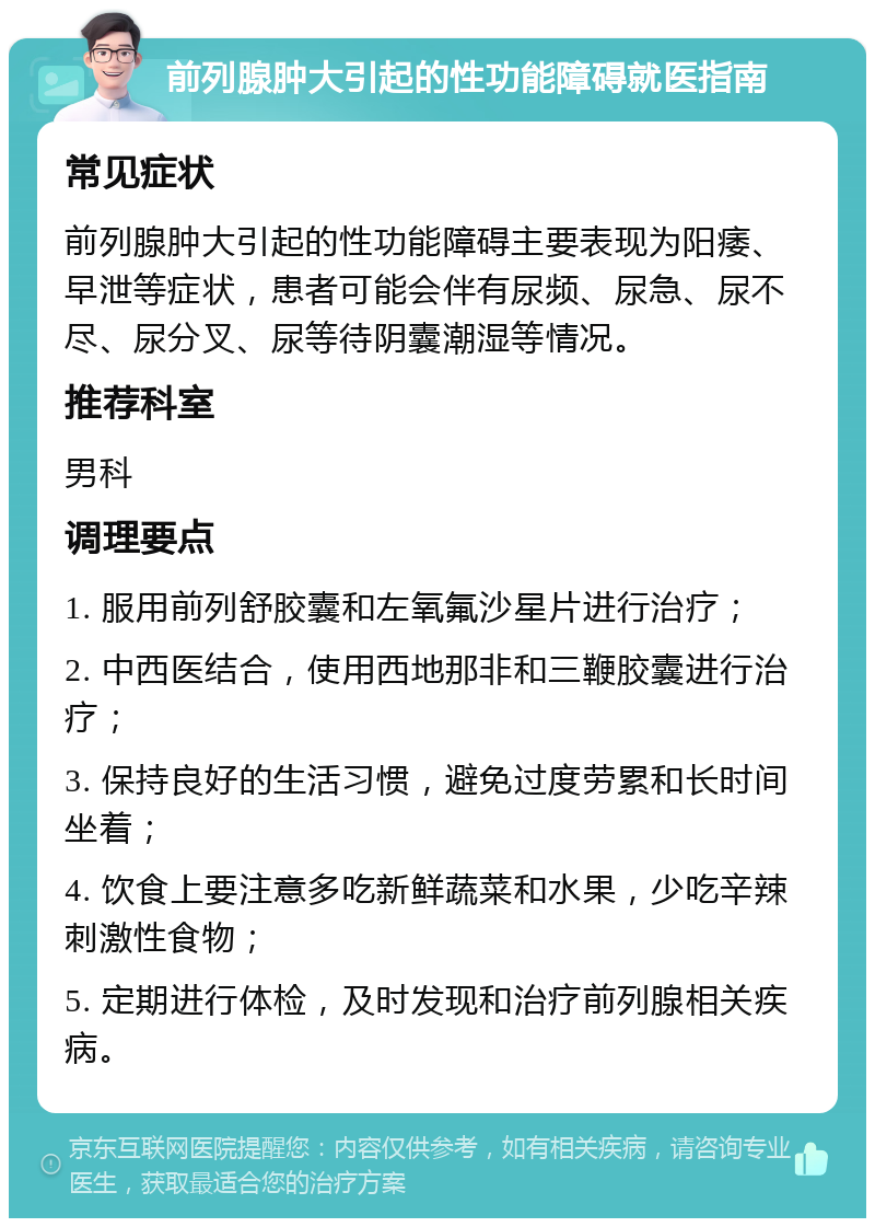 前列腺肿大引起的性功能障碍就医指南 常见症状 前列腺肿大引起的性功能障碍主要表现为阳痿、早泄等症状，患者可能会伴有尿频、尿急、尿不尽、尿分叉、尿等待阴囊潮湿等情况。 推荐科室 男科 调理要点 1. 服用前列舒胶囊和左氧氟沙星片进行治疗； 2. 中西医结合，使用西地那非和三鞭胶囊进行治疗； 3. 保持良好的生活习惯，避免过度劳累和长时间坐着； 4. 饮食上要注意多吃新鲜蔬菜和水果，少吃辛辣刺激性食物； 5. 定期进行体检，及时发现和治疗前列腺相关疾病。