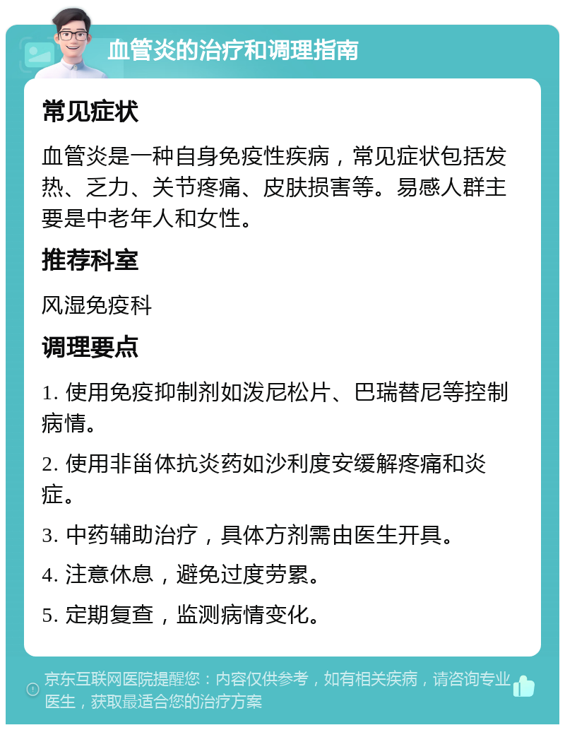 血管炎的治疗和调理指南 常见症状 血管炎是一种自身免疫性疾病，常见症状包括发热、乏力、关节疼痛、皮肤损害等。易感人群主要是中老年人和女性。 推荐科室 风湿免疫科 调理要点 1. 使用免疫抑制剂如泼尼松片、巴瑞替尼等控制病情。 2. 使用非甾体抗炎药如沙利度安缓解疼痛和炎症。 3. 中药辅助治疗，具体方剂需由医生开具。 4. 注意休息，避免过度劳累。 5. 定期复查，监测病情变化。