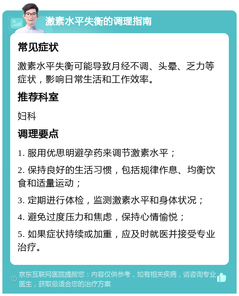 激素水平失衡的调理指南 常见症状 激素水平失衡可能导致月经不调、头晕、乏力等症状，影响日常生活和工作效率。 推荐科室 妇科 调理要点 1. 服用优思明避孕药来调节激素水平； 2. 保持良好的生活习惯，包括规律作息、均衡饮食和适量运动； 3. 定期进行体检，监测激素水平和身体状况； 4. 避免过度压力和焦虑，保持心情愉悦； 5. 如果症状持续或加重，应及时就医并接受专业治疗。