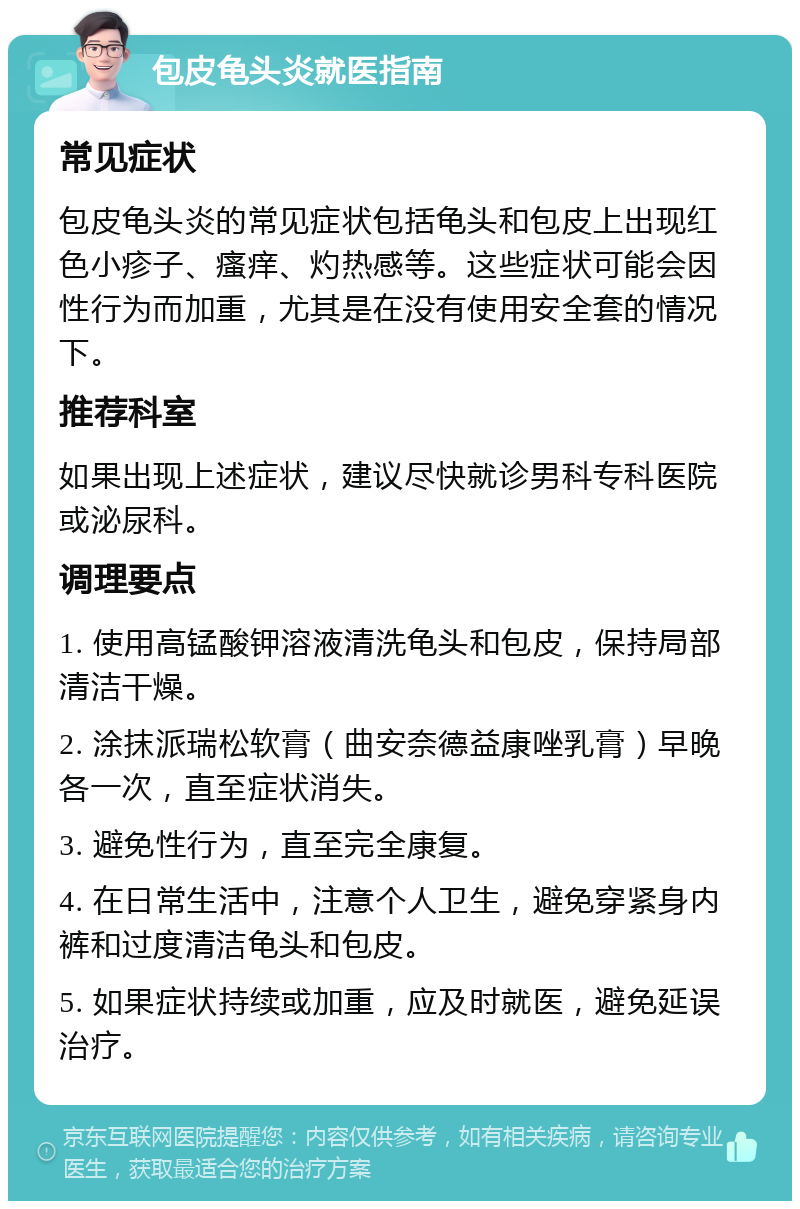 包皮龟头炎就医指南 常见症状 包皮龟头炎的常见症状包括龟头和包皮上出现红色小疹子、瘙痒、灼热感等。这些症状可能会因性行为而加重，尤其是在没有使用安全套的情况下。 推荐科室 如果出现上述症状，建议尽快就诊男科专科医院或泌尿科。 调理要点 1. 使用高锰酸钾溶液清洗龟头和包皮，保持局部清洁干燥。 2. 涂抹派瑞松软膏（曲安奈德益康唑乳膏）早晚各一次，直至症状消失。 3. 避免性行为，直至完全康复。 4. 在日常生活中，注意个人卫生，避免穿紧身内裤和过度清洁龟头和包皮。 5. 如果症状持续或加重，应及时就医，避免延误治疗。