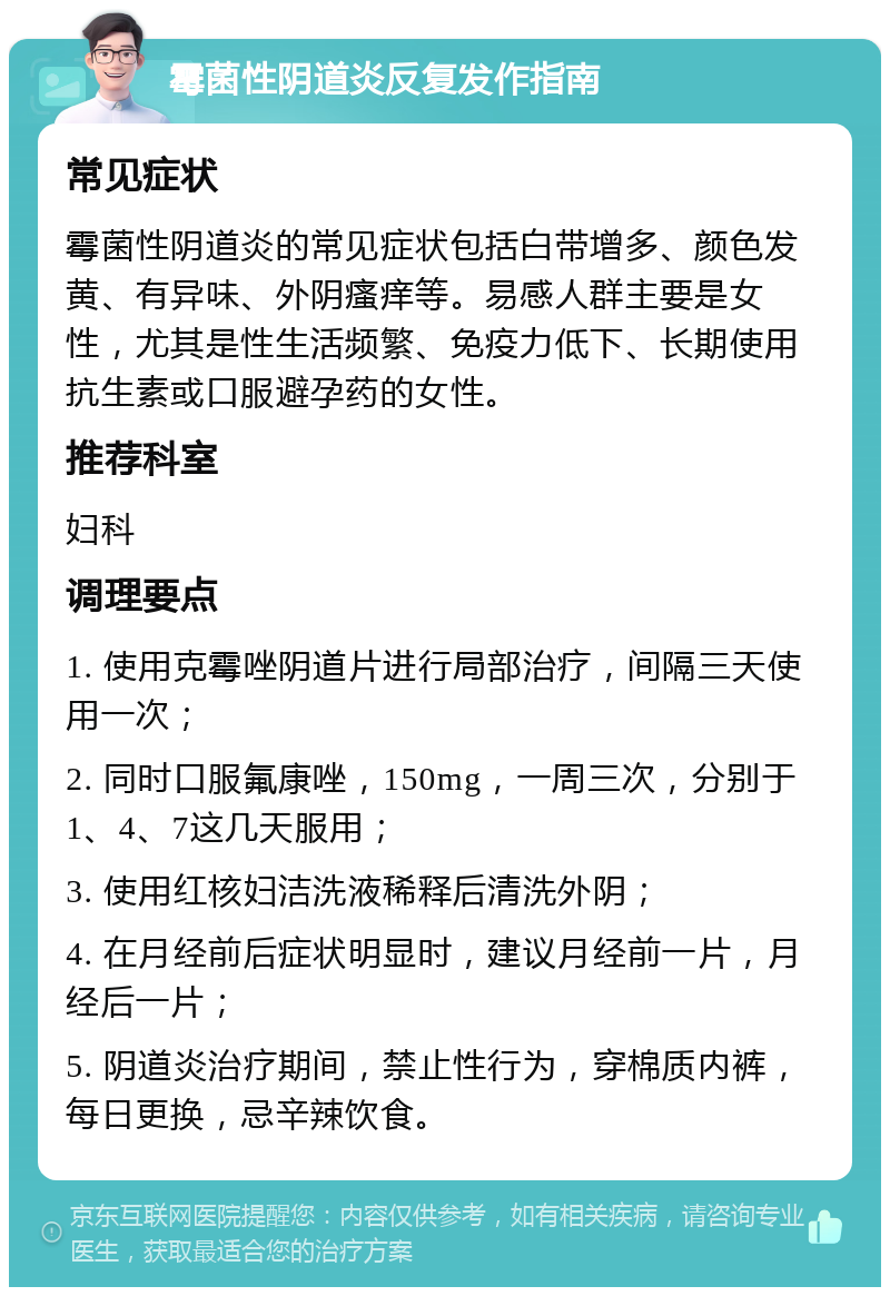 霉菌性阴道炎反复发作指南 常见症状 霉菌性阴道炎的常见症状包括白带增多、颜色发黄、有异味、外阴瘙痒等。易感人群主要是女性，尤其是性生活频繁、免疫力低下、长期使用抗生素或口服避孕药的女性。 推荐科室 妇科 调理要点 1. 使用克霉唑阴道片进行局部治疗，间隔三天使用一次； 2. 同时口服氟康唑，150mg，一周三次，分别于1、4、7这几天服用； 3. 使用红核妇洁洗液稀释后清洗外阴； 4. 在月经前后症状明显时，建议月经前一片，月经后一片； 5. 阴道炎治疗期间，禁止性行为，穿棉质内裤，每日更换，忌辛辣饮食。