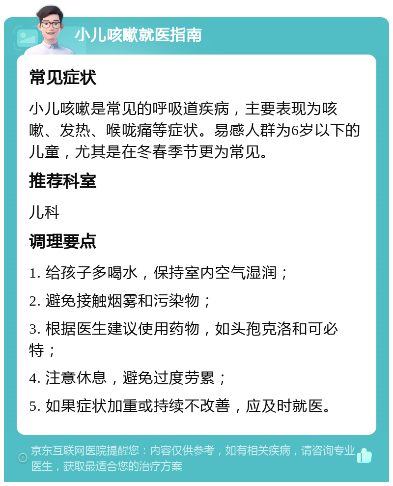 小儿咳嗽就医指南 常见症状 小儿咳嗽是常见的呼吸道疾病，主要表现为咳嗽、发热、喉咙痛等症状。易感人群为6岁以下的儿童，尤其是在冬春季节更为常见。 推荐科室 儿科 调理要点 1. 给孩子多喝水，保持室内空气湿润； 2. 避免接触烟雾和污染物； 3. 根据医生建议使用药物，如头孢克洛和可必特； 4. 注意休息，避免过度劳累； 5. 如果症状加重或持续不改善，应及时就医。