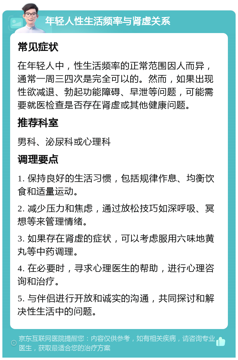 年轻人性生活频率与肾虚关系 常见症状 在年轻人中，性生活频率的正常范围因人而异，通常一周三四次是完全可以的。然而，如果出现性欲减退、勃起功能障碍、早泄等问题，可能需要就医检查是否存在肾虚或其他健康问题。 推荐科室 男科、泌尿科或心理科 调理要点 1. 保持良好的生活习惯，包括规律作息、均衡饮食和适量运动。 2. 减少压力和焦虑，通过放松技巧如深呼吸、冥想等来管理情绪。 3. 如果存在肾虚的症状，可以考虑服用六味地黄丸等中药调理。 4. 在必要时，寻求心理医生的帮助，进行心理咨询和治疗。 5. 与伴侣进行开放和诚实的沟通，共同探讨和解决性生活中的问题。