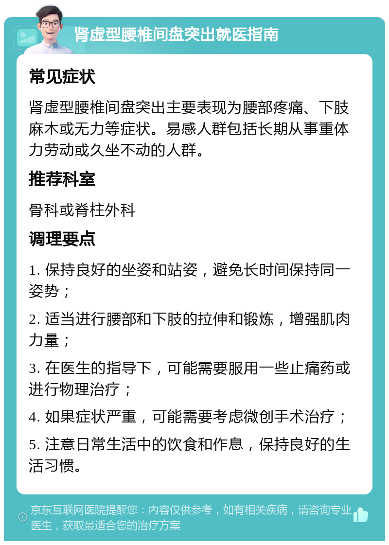 肾虚型腰椎间盘突出就医指南 常见症状 肾虚型腰椎间盘突出主要表现为腰部疼痛、下肢麻木或无力等症状。易感人群包括长期从事重体力劳动或久坐不动的人群。 推荐科室 骨科或脊柱外科 调理要点 1. 保持良好的坐姿和站姿，避免长时间保持同一姿势； 2. 适当进行腰部和下肢的拉伸和锻炼，增强肌肉力量； 3. 在医生的指导下，可能需要服用一些止痛药或进行物理治疗； 4. 如果症状严重，可能需要考虑微创手术治疗； 5. 注意日常生活中的饮食和作息，保持良好的生活习惯。