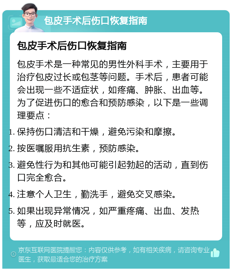 包皮手术后伤口恢复指南 包皮手术后伤口恢复指南 包皮手术是一种常见的男性外科手术，主要用于治疗包皮过长或包茎等问题。手术后，患者可能会出现一些不适症状，如疼痛、肿胀、出血等。为了促进伤口的愈合和预防感染，以下是一些调理要点： 保持伤口清洁和干燥，避免污染和摩擦。 按医嘱服用抗生素，预防感染。 避免性行为和其他可能引起勃起的活动，直到伤口完全愈合。 注意个人卫生，勤洗手，避免交叉感染。 如果出现异常情况，如严重疼痛、出血、发热等，应及时就医。