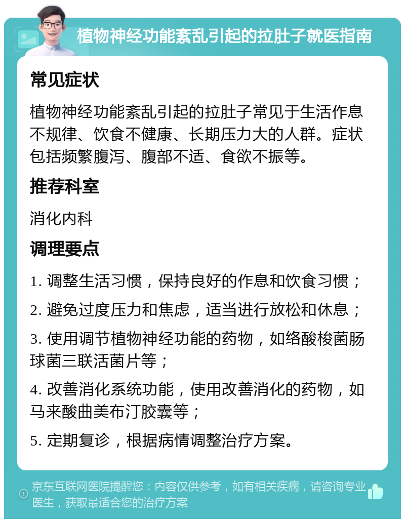 植物神经功能紊乱引起的拉肚子就医指南 常见症状 植物神经功能紊乱引起的拉肚子常见于生活作息不规律、饮食不健康、长期压力大的人群。症状包括频繁腹泻、腹部不适、食欲不振等。 推荐科室 消化内科 调理要点 1. 调整生活习惯，保持良好的作息和饮食习惯； 2. 避免过度压力和焦虑，适当进行放松和休息； 3. 使用调节植物神经功能的药物，如络酸梭菌肠球菌三联活菌片等； 4. 改善消化系统功能，使用改善消化的药物，如马来酸曲美布汀胶囊等； 5. 定期复诊，根据病情调整治疗方案。