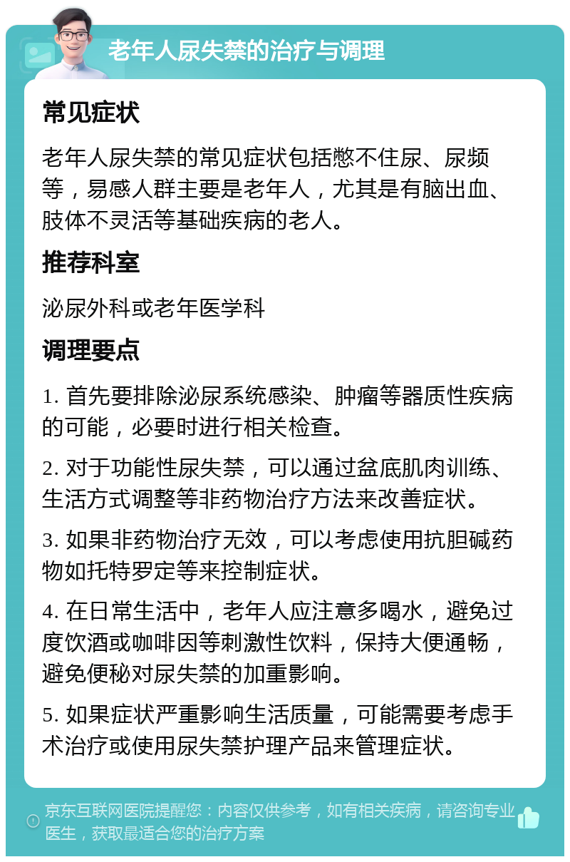 老年人尿失禁的治疗与调理 常见症状 老年人尿失禁的常见症状包括憋不住尿、尿频等，易感人群主要是老年人，尤其是有脑出血、肢体不灵活等基础疾病的老人。 推荐科室 泌尿外科或老年医学科 调理要点 1. 首先要排除泌尿系统感染、肿瘤等器质性疾病的可能，必要时进行相关检查。 2. 对于功能性尿失禁，可以通过盆底肌肉训练、生活方式调整等非药物治疗方法来改善症状。 3. 如果非药物治疗无效，可以考虑使用抗胆碱药物如托特罗定等来控制症状。 4. 在日常生活中，老年人应注意多喝水，避免过度饮酒或咖啡因等刺激性饮料，保持大便通畅，避免便秘对尿失禁的加重影响。 5. 如果症状严重影响生活质量，可能需要考虑手术治疗或使用尿失禁护理产品来管理症状。