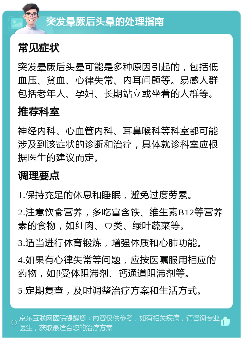 突发晕厥后头晕的处理指南 常见症状 突发晕厥后头晕可能是多种原因引起的，包括低血压、贫血、心律失常、内耳问题等。易感人群包括老年人、孕妇、长期站立或坐着的人群等。 推荐科室 神经内科、心血管内科、耳鼻喉科等科室都可能涉及到该症状的诊断和治疗，具体就诊科室应根据医生的建议而定。 调理要点 1.保持充足的休息和睡眠，避免过度劳累。 2.注意饮食营养，多吃富含铁、维生素B12等营养素的食物，如红肉、豆类、绿叶蔬菜等。 3.适当进行体育锻炼，增强体质和心肺功能。 4.如果有心律失常等问题，应按医嘱服用相应的药物，如β受体阻滞剂、钙通道阻滞剂等。 5.定期复查，及时调整治疗方案和生活方式。