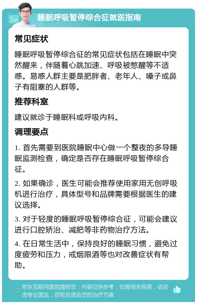 睡眠呼吸暂停综合征就医指南 常见症状 睡眠呼吸暂停综合征的常见症状包括在睡眠中突然醒来，伴随着心跳加速、呼吸被憋醒等不适感。易感人群主要是肥胖者、老年人、嗓子或鼻子有阻塞的人群等。 推荐科室 建议就诊于睡眠科或呼吸内科。 调理要点 1. 首先需要到医院睡眠中心做一个整夜的多导睡眠监测检查，确定是否存在睡眠呼吸暂停综合征。 2. 如果确诊，医生可能会推荐使用家用无创呼吸机进行治疗，具体型号和品牌需要根据医生的建议选择。 3. 对于轻度的睡眠呼吸暂停综合征，可能会建议进行口腔矫治、减肥等非药物治疗方法。 4. 在日常生活中，保持良好的睡眠习惯，避免过度疲劳和压力，戒烟限酒等也对改善症状有帮助。