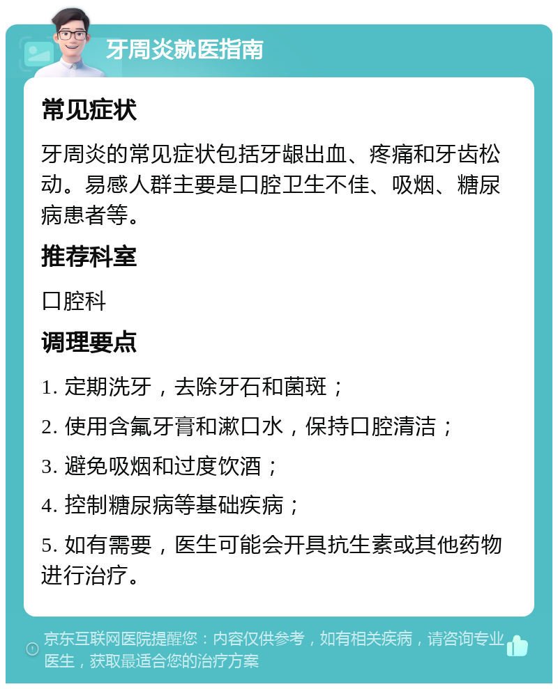 牙周炎就医指南 常见症状 牙周炎的常见症状包括牙龈出血、疼痛和牙齿松动。易感人群主要是口腔卫生不佳、吸烟、糖尿病患者等。 推荐科室 口腔科 调理要点 1. 定期洗牙，去除牙石和菌斑； 2. 使用含氟牙膏和漱口水，保持口腔清洁； 3. 避免吸烟和过度饮酒； 4. 控制糖尿病等基础疾病； 5. 如有需要，医生可能会开具抗生素或其他药物进行治疗。