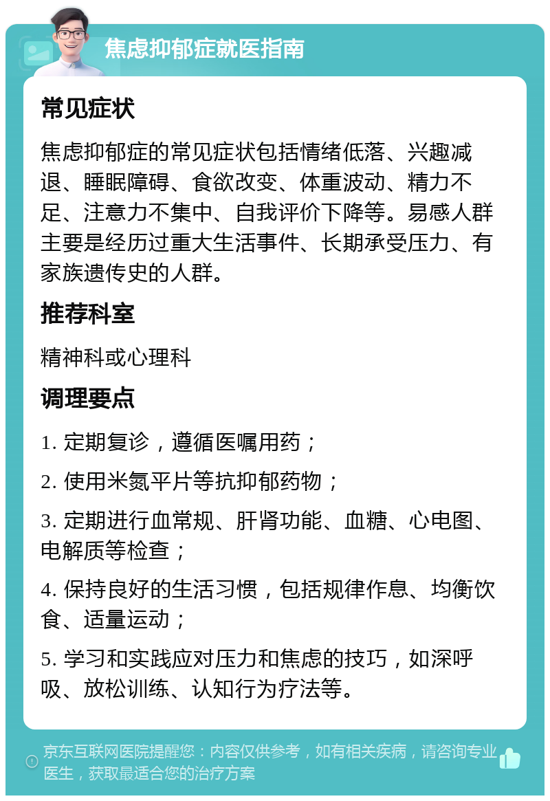 焦虑抑郁症就医指南 常见症状 焦虑抑郁症的常见症状包括情绪低落、兴趣减退、睡眠障碍、食欲改变、体重波动、精力不足、注意力不集中、自我评价下降等。易感人群主要是经历过重大生活事件、长期承受压力、有家族遗传史的人群。 推荐科室 精神科或心理科 调理要点 1. 定期复诊，遵循医嘱用药； 2. 使用米氮平片等抗抑郁药物； 3. 定期进行血常规、肝肾功能、血糖、心电图、电解质等检查； 4. 保持良好的生活习惯，包括规律作息、均衡饮食、适量运动； 5. 学习和实践应对压力和焦虑的技巧，如深呼吸、放松训练、认知行为疗法等。