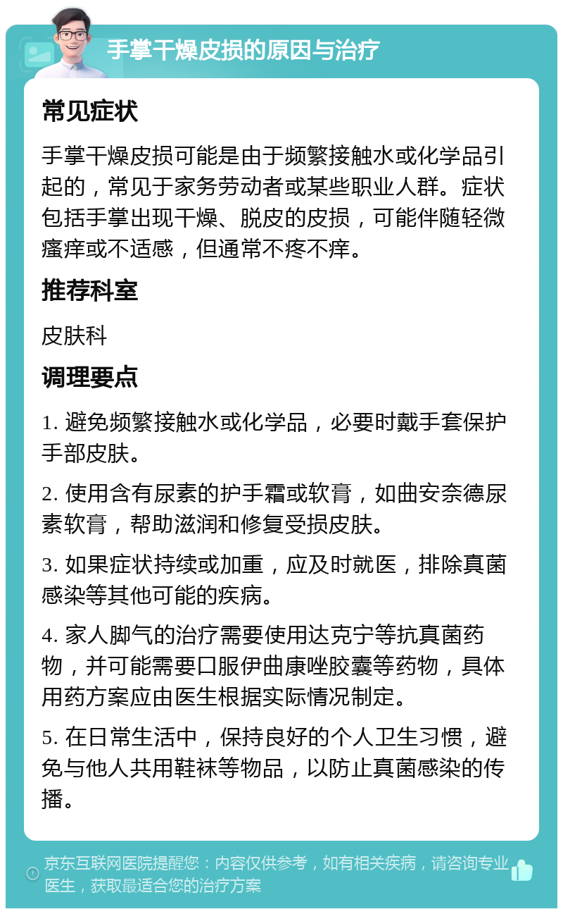 手掌干燥皮损的原因与治疗 常见症状 手掌干燥皮损可能是由于频繁接触水或化学品引起的，常见于家务劳动者或某些职业人群。症状包括手掌出现干燥、脱皮的皮损，可能伴随轻微瘙痒或不适感，但通常不疼不痒。 推荐科室 皮肤科 调理要点 1. 避免频繁接触水或化学品，必要时戴手套保护手部皮肤。 2. 使用含有尿素的护手霜或软膏，如曲安奈德尿素软膏，帮助滋润和修复受损皮肤。 3. 如果症状持续或加重，应及时就医，排除真菌感染等其他可能的疾病。 4. 家人脚气的治疗需要使用达克宁等抗真菌药物，并可能需要口服伊曲康唑胶囊等药物，具体用药方案应由医生根据实际情况制定。 5. 在日常生活中，保持良好的个人卫生习惯，避免与他人共用鞋袜等物品，以防止真菌感染的传播。