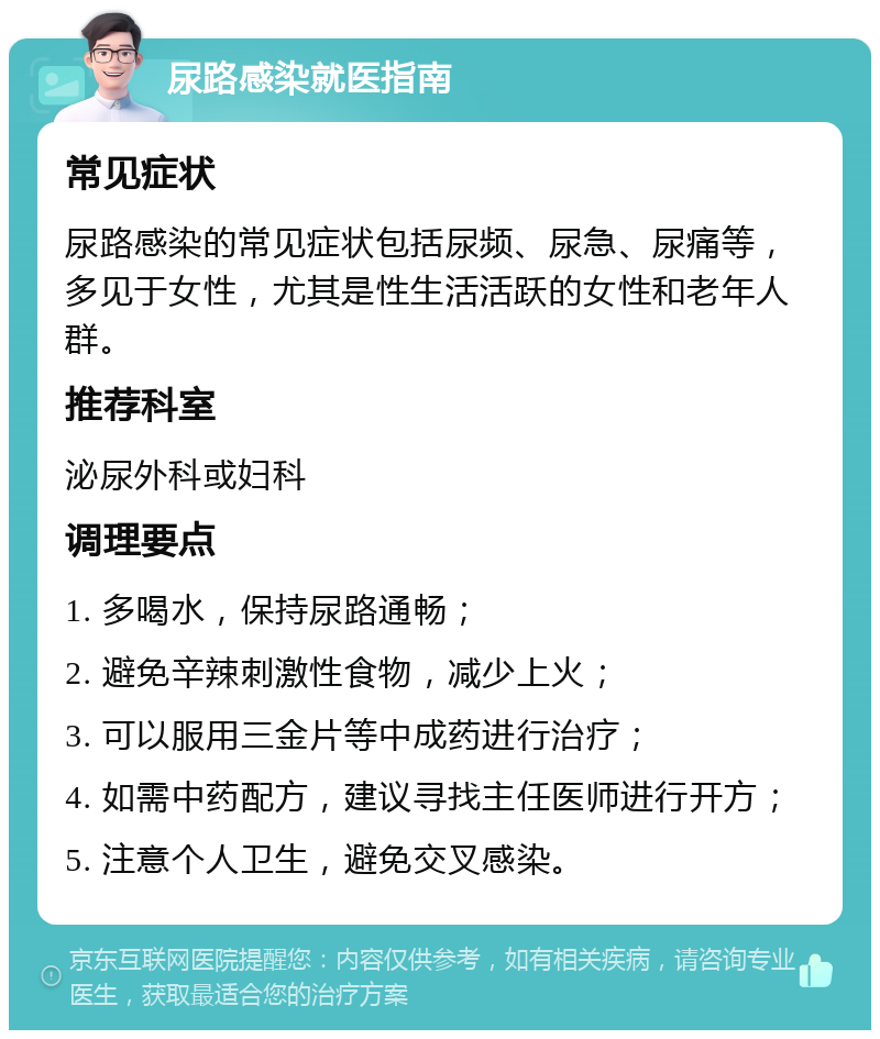 尿路感染就医指南 常见症状 尿路感染的常见症状包括尿频、尿急、尿痛等，多见于女性，尤其是性生活活跃的女性和老年人群。 推荐科室 泌尿外科或妇科 调理要点 1. 多喝水，保持尿路通畅； 2. 避免辛辣刺激性食物，减少上火； 3. 可以服用三金片等中成药进行治疗； 4. 如需中药配方，建议寻找主任医师进行开方； 5. 注意个人卫生，避免交叉感染。